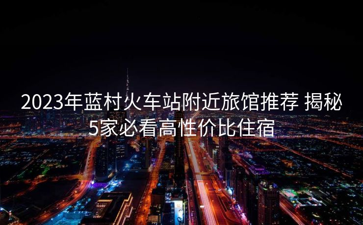 2023年蓝村火车站附近旅馆推荐 揭秘5家必看高性价比住宿