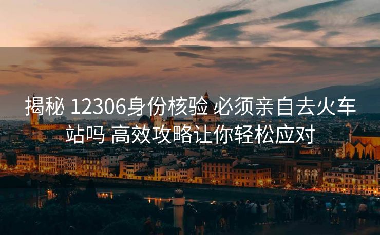 揭秘 12306身份核验 必须亲自去火车站吗 高效攻略让你轻松应对