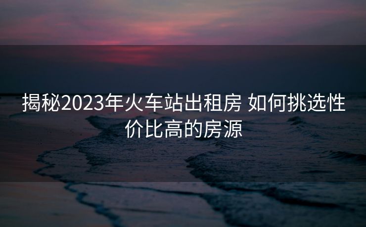 揭秘2023年火车站出租房 如何挑选性价比高的房源