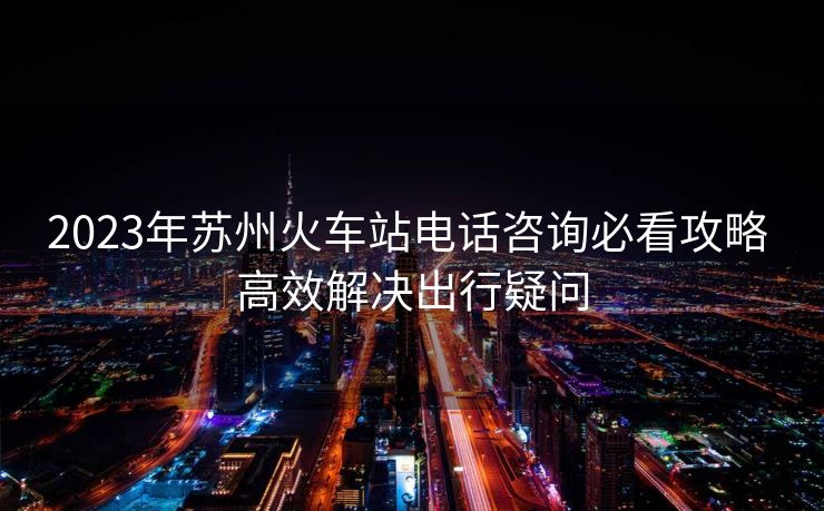 2023年苏州火车站电话咨询必看攻略 高效解决出行疑问