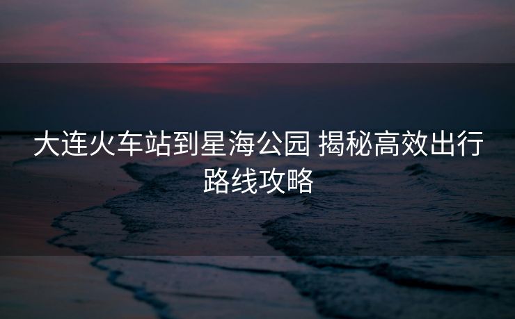 大连火车站到星海公园 揭秘高效出行路线攻略