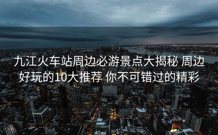 九江火车站周边必游景点大揭秘 周边好玩的10大推荐 你不可错过的精彩