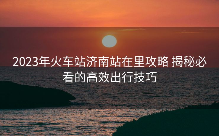2023年火车站济南站在里攻略 揭秘必看的高效出行技巧