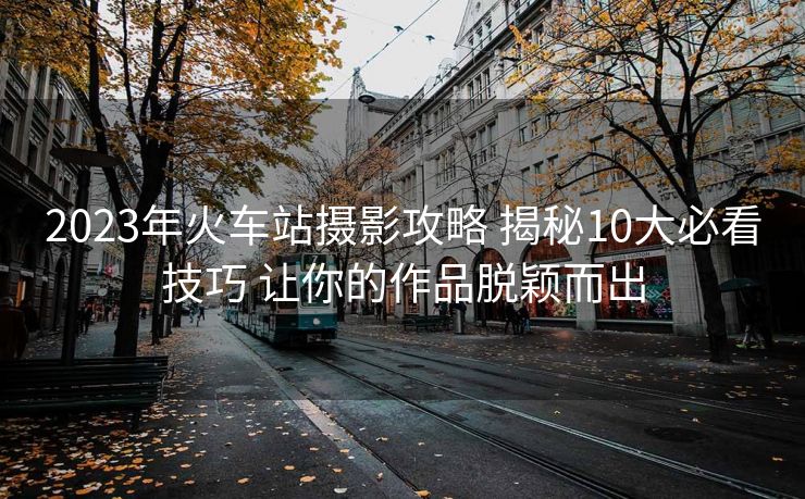 2023年火车站摄影攻略 揭秘10大必看技巧 让你的作品脱颖而出