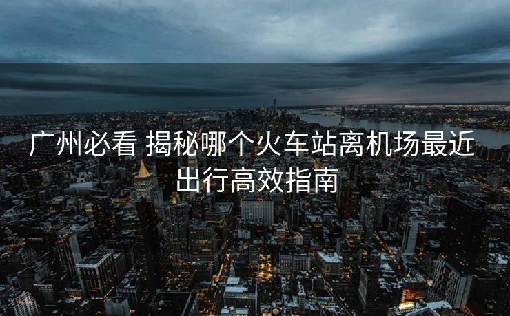 广州必看 揭秘哪个火车站离机场最近 出行高效指南