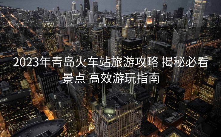 2023年青岛火车站旅游攻略 揭秘必看景点 高效游玩指南