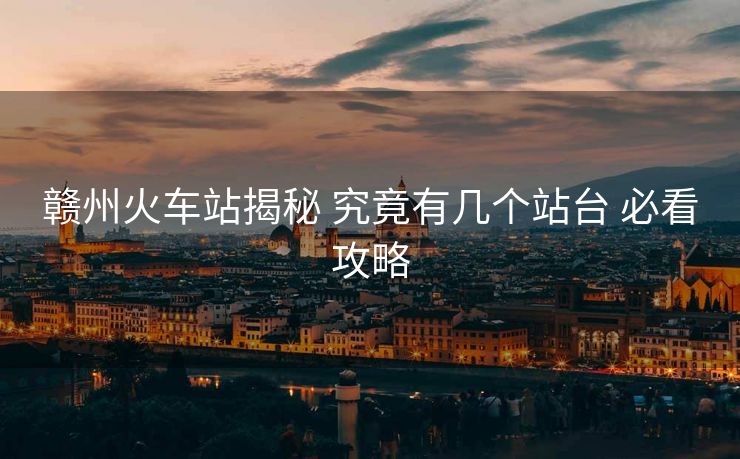 赣州火车站揭秘 究竟有几个站台 必看攻略