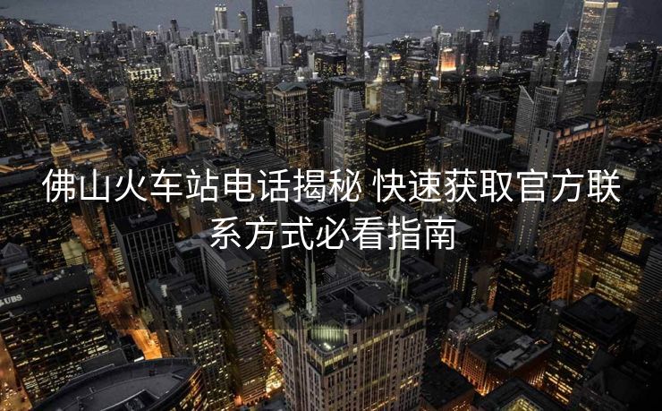 佛山火车站电话揭秘 快速获取官方联系方式必看指南