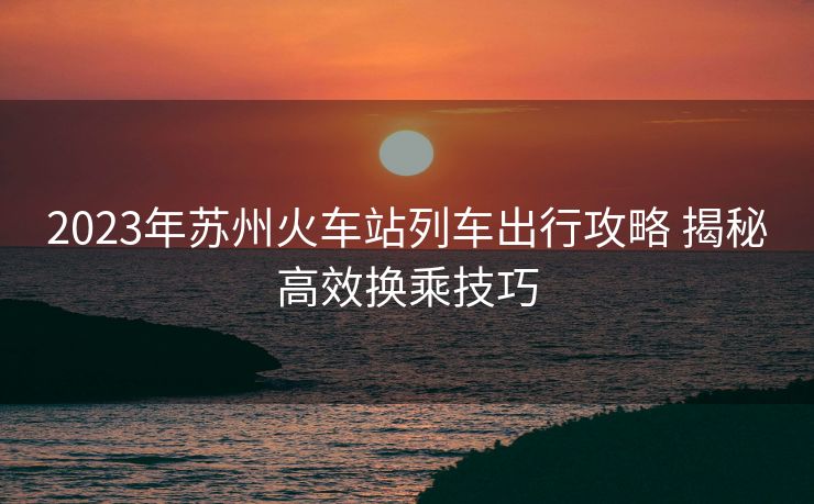2023年苏州火车站列车出行攻略 揭秘高效换乘技巧