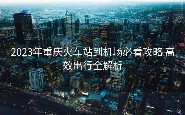 2023年重庆火车站到机场必看攻略 高效出行全解析
