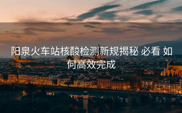 阳泉火车站核酸检测新规揭秘 必看 如何高效完成