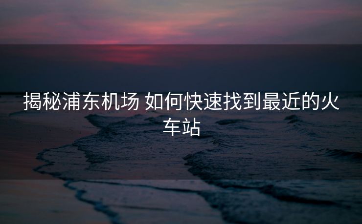 揭秘浦东机场 如何快速找到最近的火车站