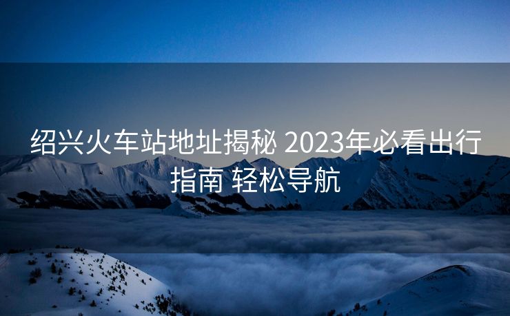 绍兴火车站地址揭秘 2023年必看出行指南 轻松导航