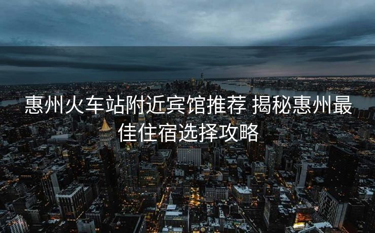 惠州火车站附近宾馆推荐 揭秘惠州最佳住宿选择攻略