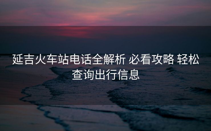 延吉火车站电话全解析 必看攻略 轻松查询出行信息