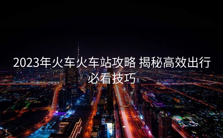2023年火车火车站攻略 揭秘高效出行必看技巧