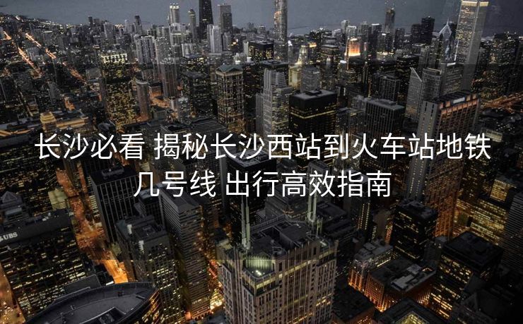 长沙必看 揭秘长沙西站到火车站地铁几号线 出行高效指南
