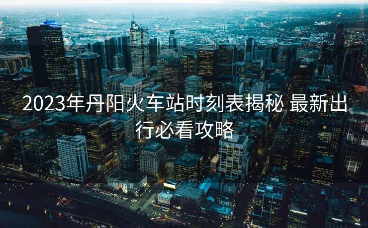 2023年丹阳火车站时刻表揭秘 最新出行必看攻略