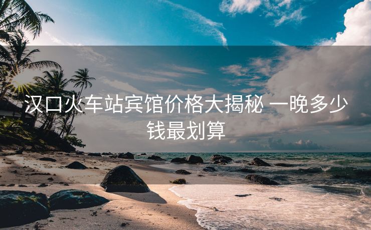 汉口火车站宾馆价格大揭秘 一晚多少钱最划算