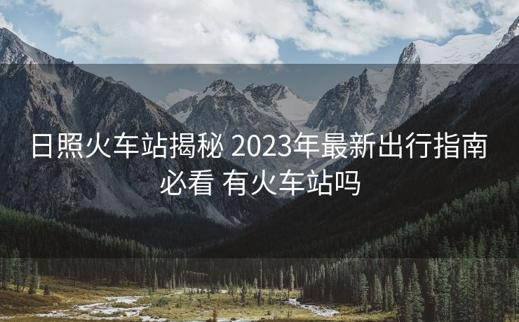 日照火车站揭秘 2023年最新出行指南 必看 有火车站吗
