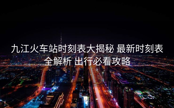九江火车站时刻表大揭秘 最新时刻表全解析 出行必看攻略