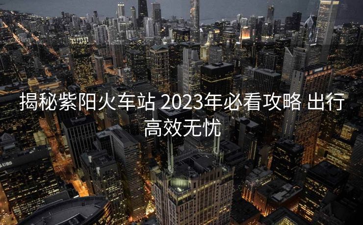 揭秘紫阳火车站 2023年必看攻略 出行高效无忧
