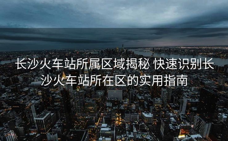 长沙火车站所属区域揭秘 快速识别长沙火车站所在区的实用指南