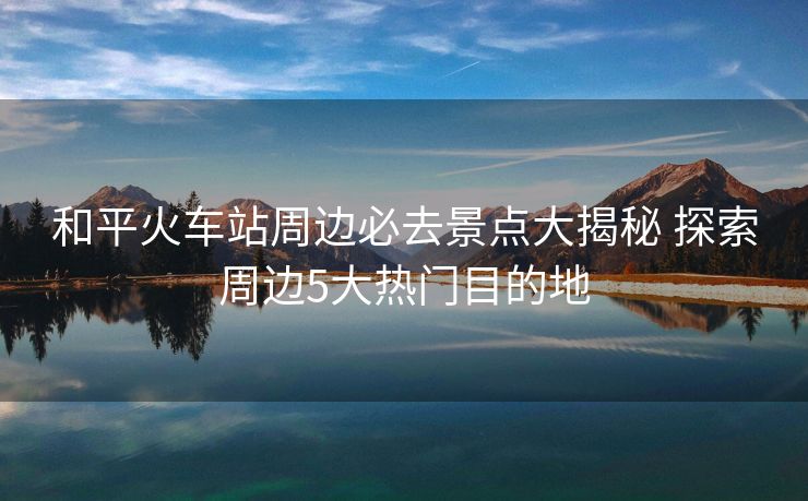和平火车站周边必去景点大揭秘 探索周边5大热门目的地