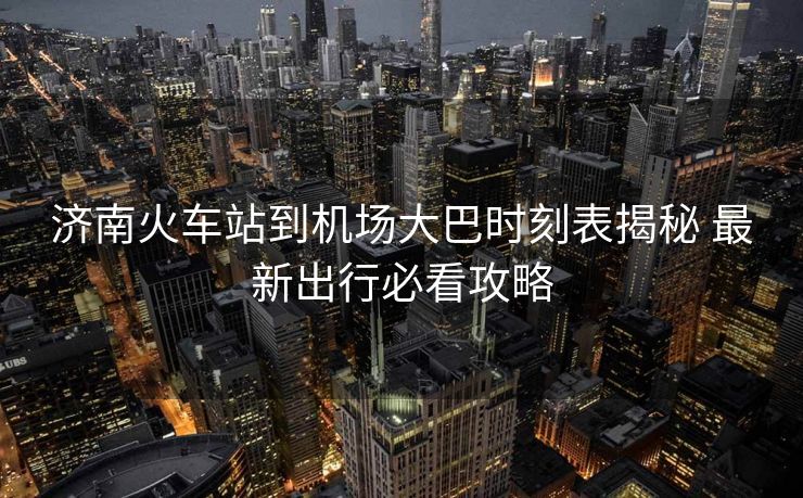 济南火车站到机场大巴时刻表揭秘 最新出行必看攻略 济南火车站到机场大巴时刻表揭秘 最新出行必看攻略