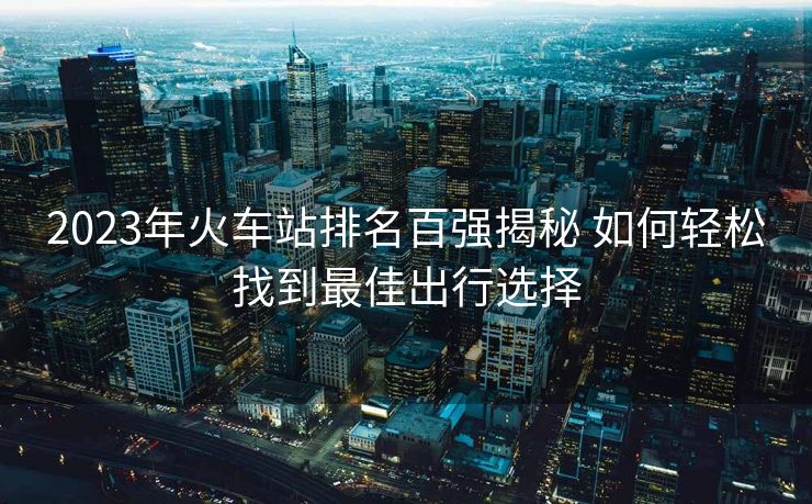 2023年火车站排名百强揭秘 如何轻松找到最佳出行选择