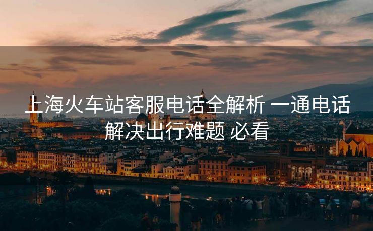 上海火车站客服电话全解析 一通电话解决出行难题 必看