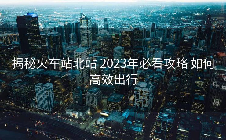 揭秘火车站北站 2023年必看攻略 如何高效出行