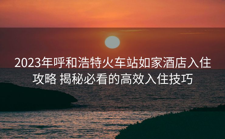 2023年呼和浩特火车站如家酒店入住攻略 揭秘必看的高效入住技巧 2023年呼和浩特火车站如家酒店入住攻略 揭秘必看的高效入住技巧