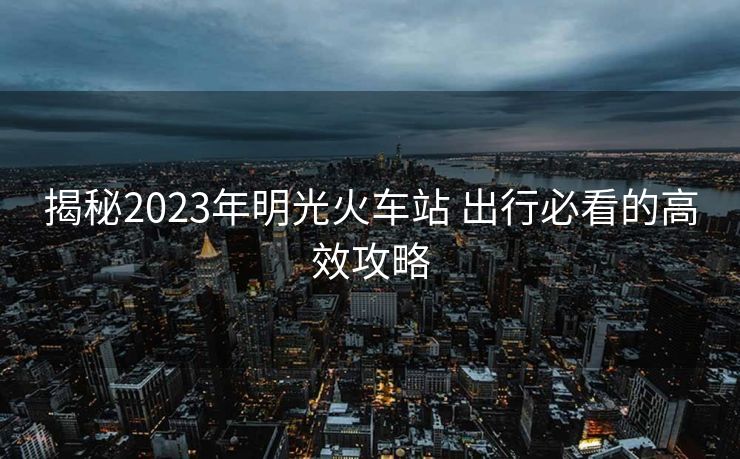 揭秘2023年明光火车站 出行必看的高效攻略
