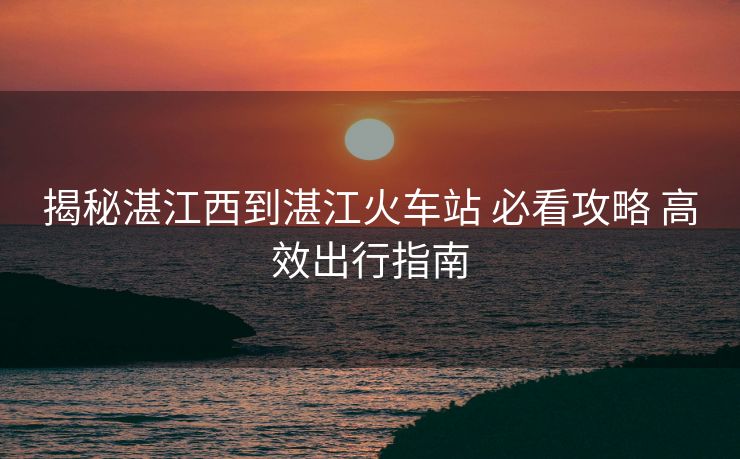揭秘湛江西到湛江火车站 必看攻略 高效出行指南