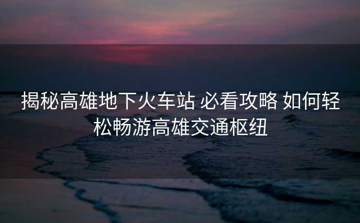 揭秘高雄地下火车站 必看攻略 如何轻松畅游高雄交通枢纽