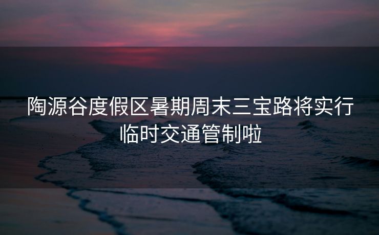 陶源谷度假区暑期周末三宝路将实行临时交通管制啦