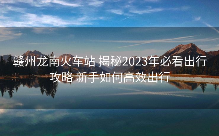 赣州龙南火车站 揭秘2023年必看出行攻略 新手如何高效出行