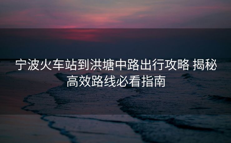 宁波火车站到洪塘中路出行攻略 揭秘高效路线必看指南