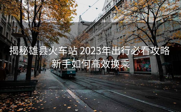 揭秘雄县火车站 2023年出行必看攻略 新手如何高效换乘