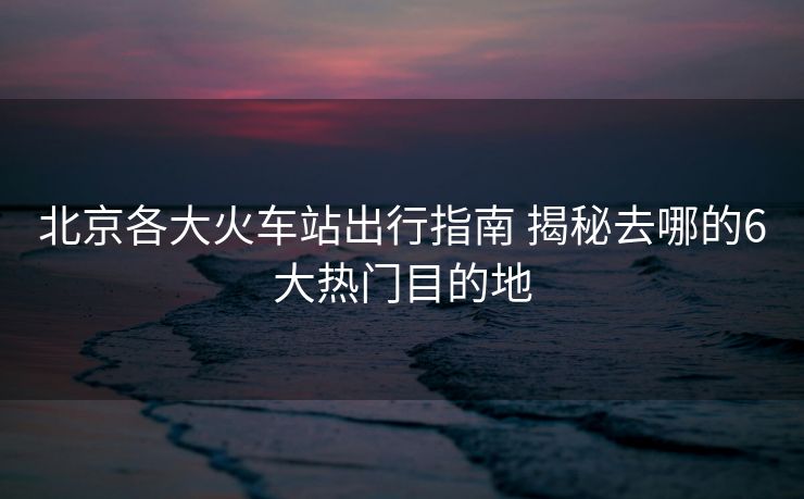 北京各大火车站出行指南 揭秘去哪的6大热门目的地