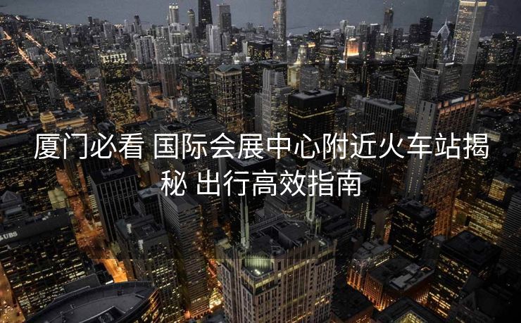 厦门必看 国际会展中心附近火车站揭秘 出行高效指南
