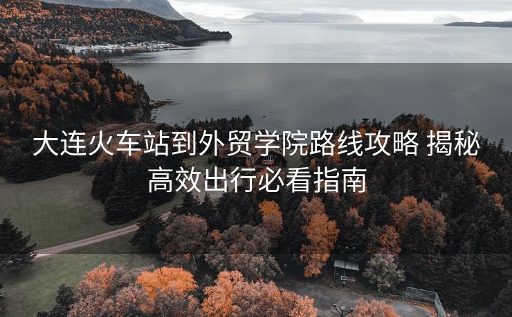 大连火车站到外贸学院路线攻略 揭秘高效出行必看指南