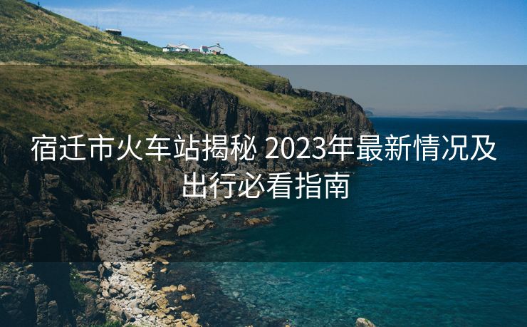 宿迁市火车站揭秘 2023年最新情况及出行必看指南