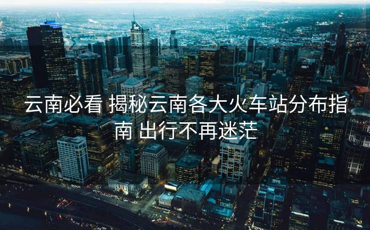 云南必看 揭秘云南各大火车站分布指南 出行不再迷茫