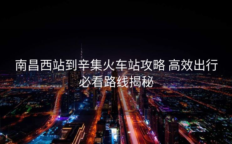 南昌西站到辛集火车站攻略 高效出行必看路线揭秘