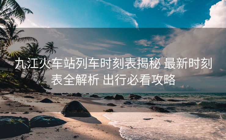 九江火车站列车时刻表揭秘 最新时刻表全解析 出行必看攻略