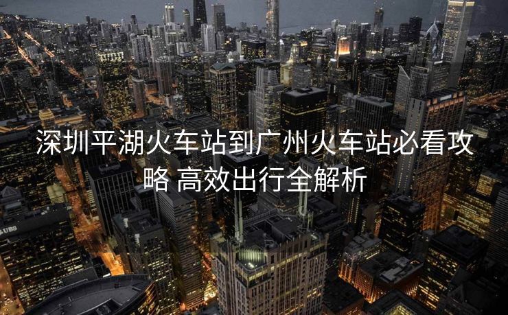 深圳平湖火车站到广州火车站必看攻略 高效出行全解析
