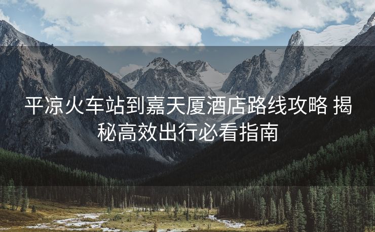 平凉火车站到嘉天厦酒店路线攻略 揭秘高效出行必看指南