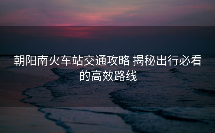 朝阳南火车站交通攻略 揭秘出行必看的高效路线